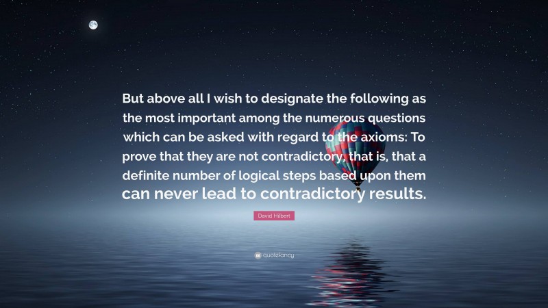 David Hilbert Quote: “But above all I wish to designate the following as the most important among the numerous questions which can be asked with regard to the axioms: To prove that they are not contradictory, that is, that a definite number of logical steps based upon them can never lead to contradictory results.”