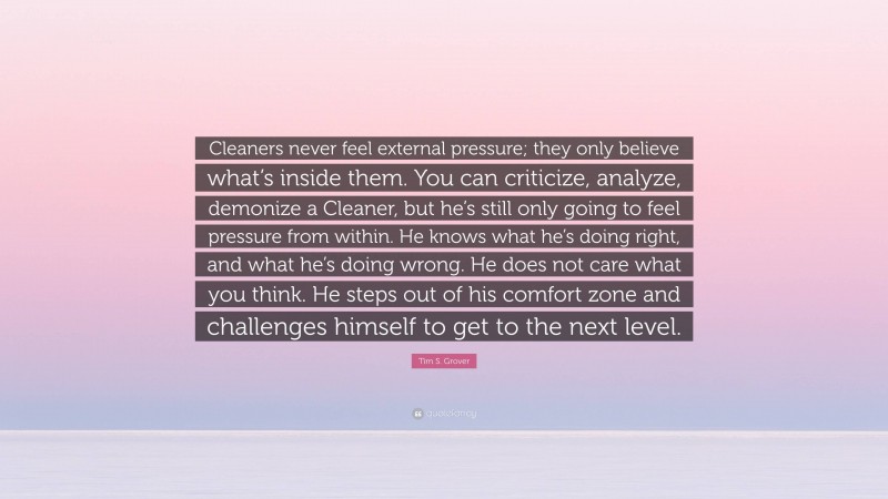 Tim S. Grover Quote: “Cleaners never feel external pressure; they only believe what’s inside them. You can criticize, analyze, demonize a Cleaner, but he’s still only going to feel pressure from within. He knows what he’s doing right, and what he’s doing wrong. He does not care what you think. He steps out of his comfort zone and challenges himself to get to the next level.”