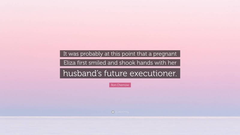 Ron Chernow Quote: “It was probably at this point that a pregnant Eliza first smiled and shook hands with her husband’s future executioner.”