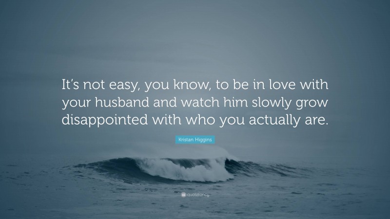 Kristan Higgins Quote: “It’s not easy, you know, to be in love with your husband and watch him slowly grow disappointed with who you actually are.”