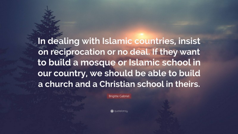 Brigitte Gabriel Quote: “In dealing with Islamic countries, insist on reciprocation or no deal. If they want to build a mosque or Islamic school in our country, we should be able to build a church and a Christian school in theirs.”