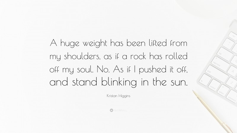 Kristan Higgins Quote: “A huge weight has been lifted from my shoulders, as if a rock has rolled off my soul. No. As if I pushed it off, and stand blinking in the sun.”