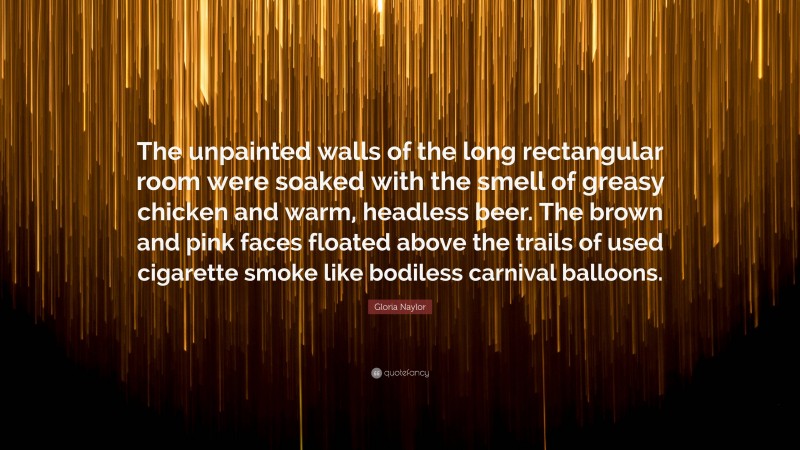 Gloria Naylor Quote: “The unpainted walls of the long rectangular room were soaked with the smell of greasy chicken and warm, headless beer. The brown and pink faces floated above the trails of used cigarette smoke like bodiless carnival balloons.”