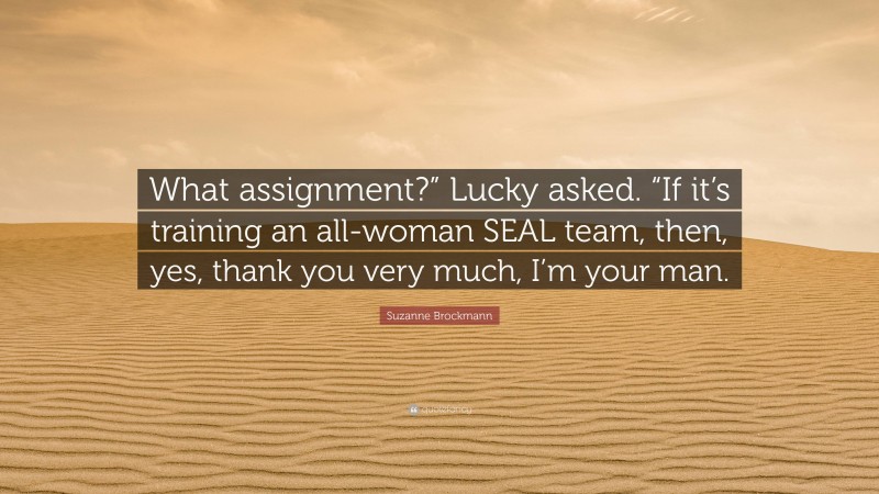 Suzanne Brockmann Quote: “What assignment?” Lucky asked. “If it’s training an all-woman SEAL team, then, yes, thank you very much, I’m your man.”