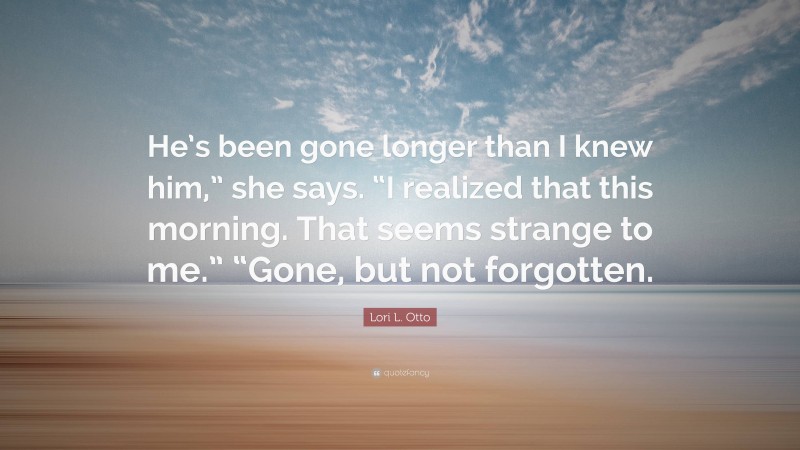 Lori L. Otto Quote: “He’s been gone longer than I knew him,” she says. “I realized that this morning. That seems strange to me.” “Gone, but not forgotten.”