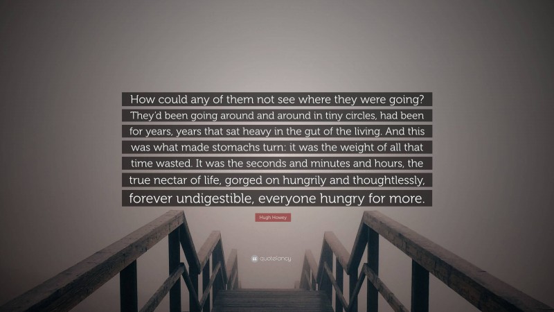 Hugh Howey Quote: “How could any of them not see where they were going? They’d been going around and around in tiny circles, had been for years, years that sat heavy in the gut of the living. And this was what made stomachs turn: it was the weight of all that time wasted. It was the seconds and minutes and hours, the true nectar of life, gorged on hungrily and thoughtlessly, forever undigestible, everyone hungry for more.”