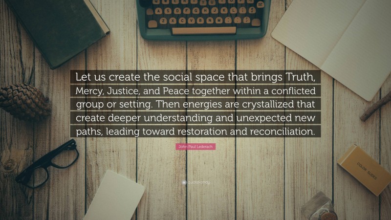 John Paul Lederach Quote: “Let us create the social space that brings Truth, Mercy, Justice, and Peace together within a conflicted group or setting. Then energies are crystallized that create deeper understanding and unexpected new paths, leading toward restoration and reconciliation.”