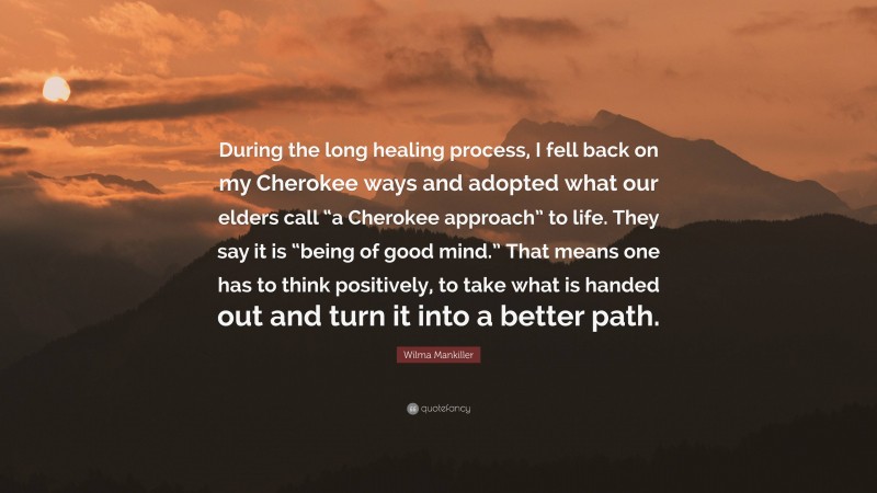 Wilma Mankiller Quote: “During the long healing process, I fell back on my Cherokee ways and adopted what our elders call “a Cherokee approach” to life. They say it is “being of good mind.” That means one has to think positively, to take what is handed out and turn it into a better path.”