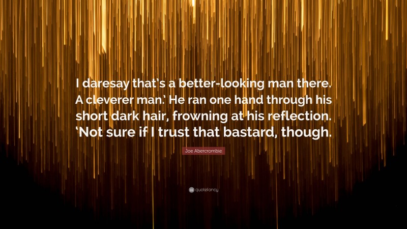 Joe Abercrombie Quote: “I daresay that’s a better-looking man there. A cleverer man.’ He ran one hand through his short dark hair, frowning at his reflection. ‘Not sure if I trust that bastard, though.”