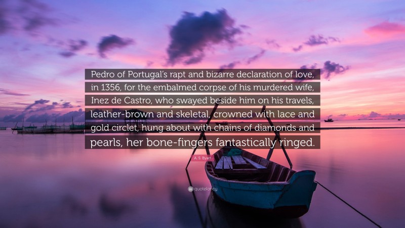 A. S. Byatt Quote: “Pedro of Portugal’s rapt and bizarre declaration of love, in 1356, for the embalmed corpse of his murdered wife, Inez de Castro, who swayed beside him on his travels, leather-brown and skeletal, crowned with lace and gold circlet, hung about with chains of diamonds and pearls, her bone-fingers fantastically ringed.”