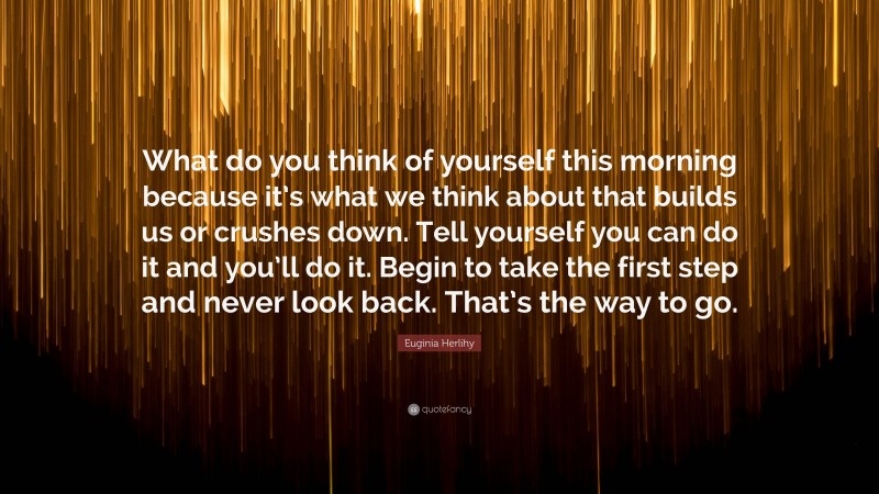 Euginia Herlihy Quote: “What do you think of yourself this morning because it’s what we think about that builds us or crushes down. Tell yourself you can do it and you’ll do it. Begin to take the first step and never look back. That’s the way to go.”