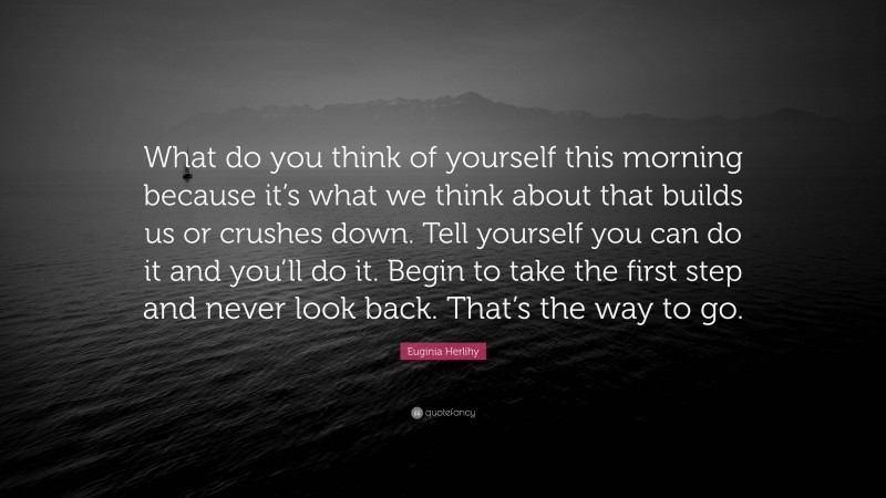 Euginia Herlihy Quote: “What do you think of yourself this morning because it’s what we think about that builds us or crushes down. Tell yourself you can do it and you’ll do it. Begin to take the first step and never look back. That’s the way to go.”
