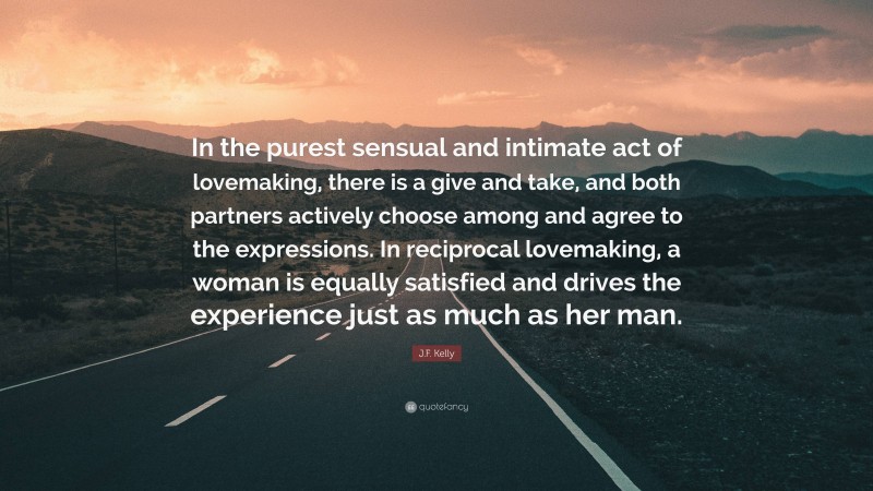 J.F. Kelly Quote: “In the purest sensual and intimate act of lovemaking, there is a give and take, and both partners actively choose among and agree to the expressions. In reciprocal lovemaking, a woman is equally satisfied and drives the experience just as much as her man.”