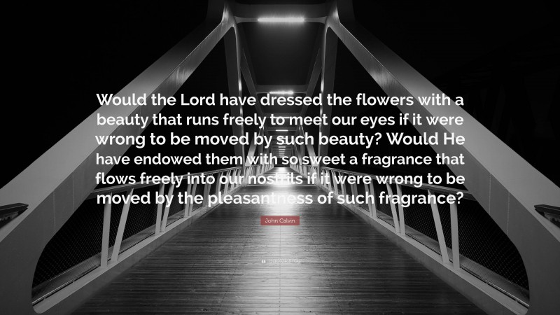 John Calvin Quote: “Would the Lord have dressed the flowers with a beauty that runs freely to meet our eyes if it were wrong to be moved by such beauty? Would He have endowed them with so sweet a fragrance that flows freely into our nostrils if it were wrong to be moved by the pleasantness of such fragrance?”
