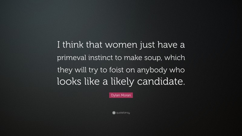 Dylan Moran Quote: “I think that women just have a primeval instinct to make soup, which they will try to foist on anybody who looks like a likely candidate.”