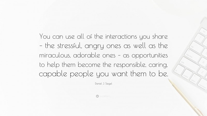Daniel J. Siegel Quote: “You can use all of the interactions you share – the stressful, angry ones as well as the miraculous, adorable ones – as opportunities to help them become the responsible, caring, capable people you want them to be.”