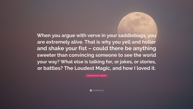 Catherynne M. Valente Quote: “When you argue with verve in your saddlebags, you are extremely alive. That is why you yell and holler and shake your fist – could there be anything sweeter than convincing someone to see the world your way? What else is talking for, or jokes, or stories, or battles? The Loudest Magic, and how I loved it.”