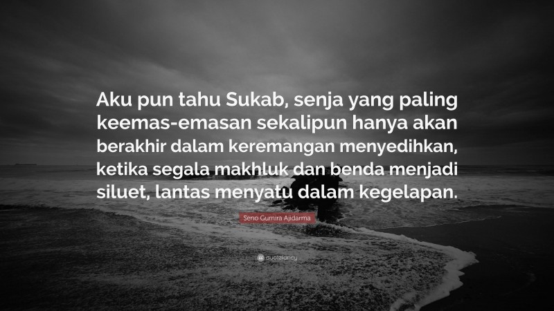 Seno Gumira Ajidarma Quote: “Aku pun tahu Sukab, senja yang paling keemas-emasan sekalipun hanya akan berakhir dalam keremangan menyedihkan, ketika segala makhluk dan benda menjadi siluet, lantas menyatu dalam kegelapan.”