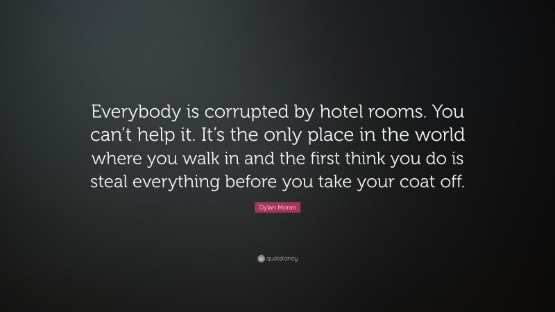 Dylan Moran Quote: “Everybody is corrupted by hotel rooms. You can’t help it. It’s the only place in the world where you walk in and the first think you do is steal everything before you take your coat off.”