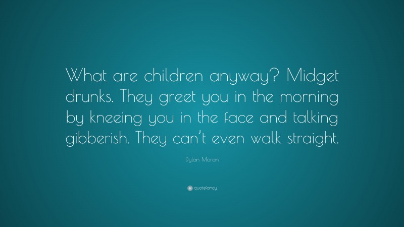 Dylan Moran Quote: “What are children anyway? Midget drunks. They greet you in the morning by kneeing you in the face and talking gibberish. They can’t even walk straight.”