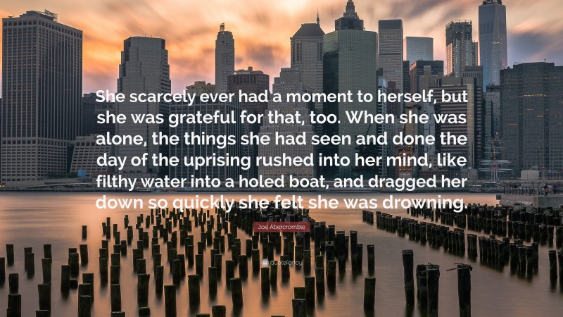 Joe Abercrombie Quote: “She scarcely ever had a moment to herself, but she was grateful for that, too. When she was alone, the things she had seen and done the day of the uprising rushed into her mind, like filthy water into a holed boat, and dragged her down so quickly she felt she was drowning.”