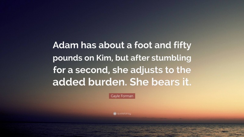 Gayle Forman Quote: “Adam has about a foot and fifty pounds on Kim, but after stumbling for a second, she adjusts to the added burden. She bears it.”
