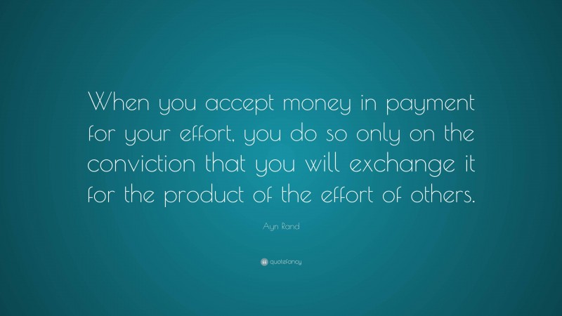 Ayn Rand Quote: “When you accept money in payment for your effort, you do so only on the conviction that you will exchange it for the product of the effort of others.”