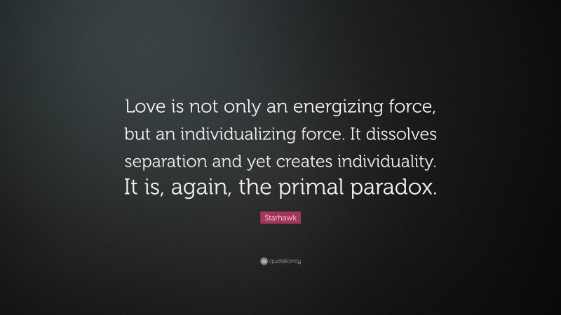 Starhawk Quote: “Love is not only an energizing force, but an individualizing force. It dissolves separation and yet creates individuality. It is, again, the primal paradox.”