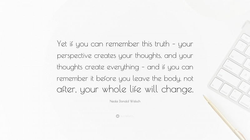 Neale Donald Walsch Quote: “Yet if you can remember this truth – your perspective creates your thoughts, and your thoughts create everything – and if you can remember it before you leave the body, not after, your whole life will change.”