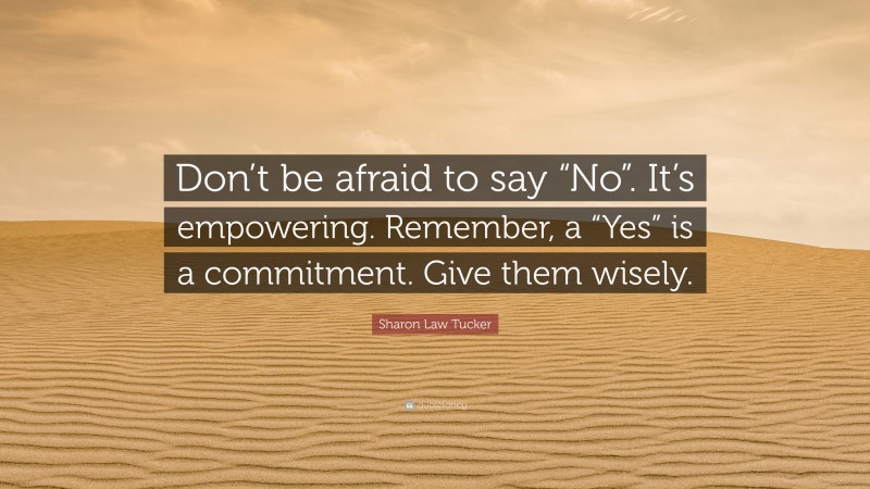 Sharon Law Tucker Quote: “Don’t be afraid to say “No”. It’s empowering. Remember, a “Yes” is a commitment. Give them wisely.”
