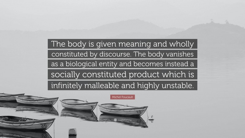 Michel Foucault Quote: “The body is given meaning and wholly constituted by discourse. The body vanishes as a biological entity and becomes instead a socially constituted product which is infinitely malleable and highly unstable.”