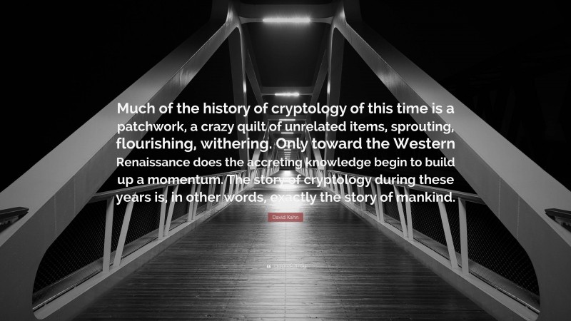 David Kahn Quote: “Much of the history of cryptology of this time is a patchwork, a crazy quilt of unrelated items, sprouting, flourishing, withering. Only toward the Western Renaissance does the accreting knowledge begin to build up a momentum. The story of cryptology during these years is, in other words, exactly the story of mankind.”