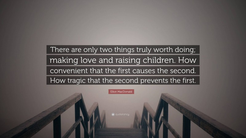 Elliot MacDonald Quote: “There are only two things truly worth doing; making love and raising children. How convenient that the first causes the second. How tragic that the second prevents the first.”