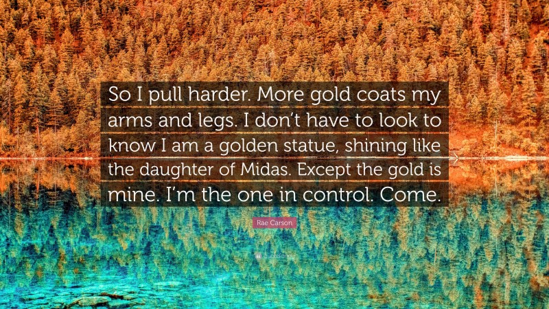 Rae Carson Quote: “So I pull harder. More gold coats my arms and legs. I don’t have to look to know I am a golden statue, shining like the daughter of Midas. Except the gold is mine. I’m the one in control. Come.”