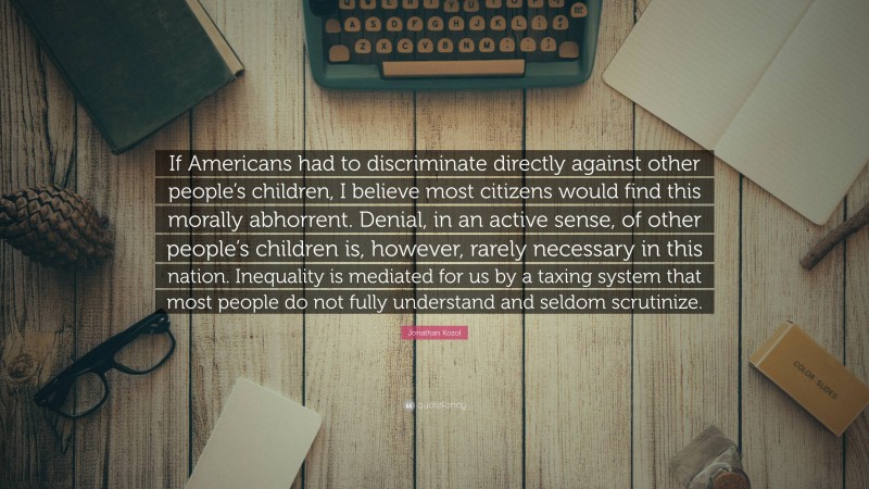 Jonathan Kozol Quote: “If Americans had to discriminate directly against other people’s children, I believe most citizens would find this morally abhorrent. Denial, in an active sense, of other people’s children is, however, rarely necessary in this nation. Inequality is mediated for us by a taxing system that most people do not fully understand and seldom scrutinize.”