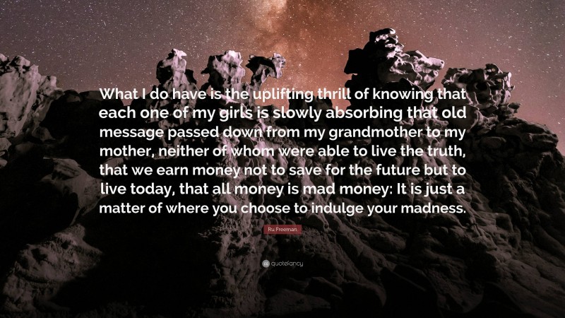 Ru Freeman Quote: “What I do have is the uplifting thrill of knowing that each one of my girls is slowly absorbing that old message passed down from my grandmother to my mother, neither of whom were able to live the truth, that we earn money not to save for the future but to live today, that all money is mad money: It is just a matter of where you choose to indulge your madness.”