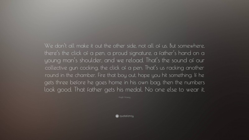 Hugh Howey Quote: “We don’t all make it out the other side, not all of us. But somewhere, there’s the click of a pen, a proud signature, a father’s hand on a young man’s shoulder, and we reload. That’s the sound of our collective gun cocking, the click of a pen. That’s us racking another round in the chamber. Fire that boy out, hope you hit something. If he gets three before he goes home in his own bag, then the numbers look good. That father gets his medal. No one else to wear it.”