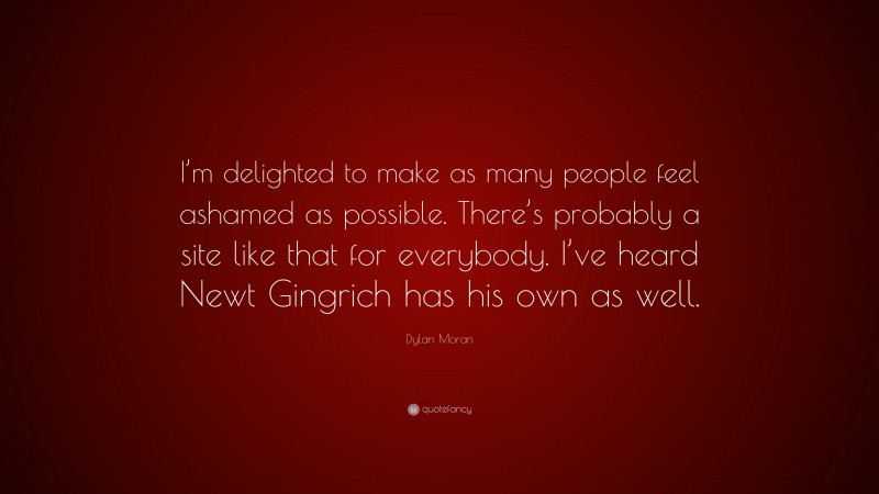 Dylan Moran Quote: “I’m delighted to make as many people feel ashamed as possible. There’s probably a site like that for everybody. I’ve heard Newt Gingrich has his own as well.”