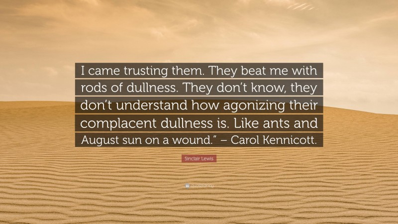 Sinclair Lewis Quote: “I came trusting them. They beat me with rods of dullness. They don’t know, they don’t understand how agonizing their complacent dullness is. Like ants and August sun on a wound.” – Carol Kennicott.”