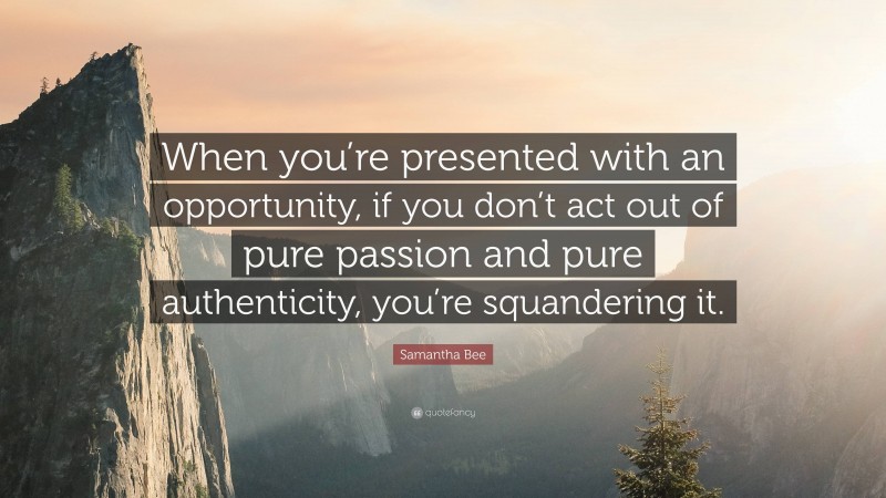 Samantha Bee Quote: “When you’re presented with an opportunity, if you don’t act out of pure passion and pure authenticity, you’re squandering it.”