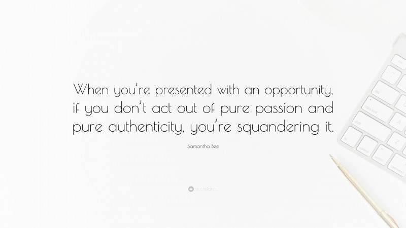 Samantha Bee Quote: “When you’re presented with an opportunity, if you don’t act out of pure passion and pure authenticity, you’re squandering it.”