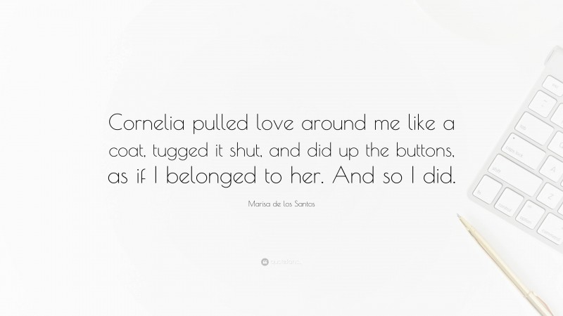 Marisa de los Santos Quote: “Cornelia pulled love around me like a coat, tugged it shut, and did up the buttons, as if I belonged to her. And so I did.”