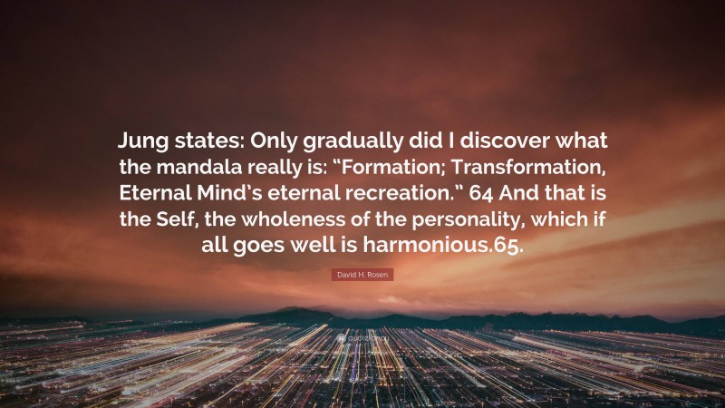 David H. Rosen Quote: “Jung states: Only gradually did I discover what the mandala really is: “Formation; Transformation, Eternal Mind’s eternal recreation.” 64 And that is the Self, the wholeness of the personality, which if all goes well is harmonious.65.”