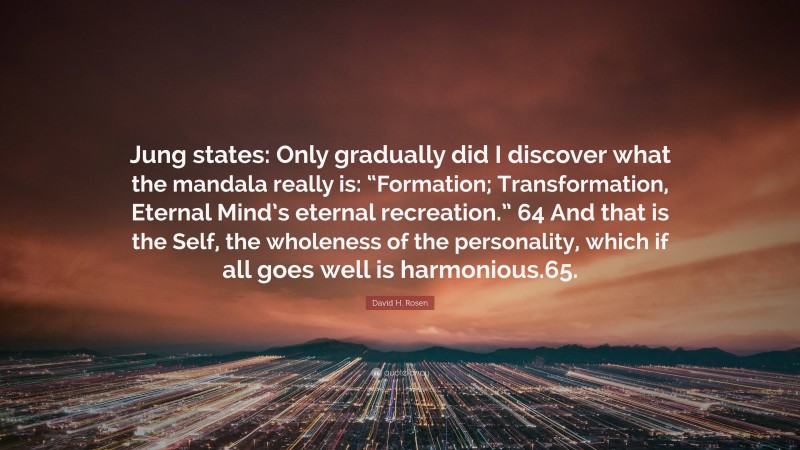David H. Rosen Quote: “Jung states: Only gradually did I discover what the mandala really is: “Formation; Transformation, Eternal Mind’s eternal recreation.” 64 And that is the Self, the wholeness of the personality, which if all goes well is harmonious.65.”
