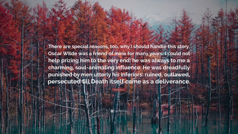 Frank Harris Quote: “There are special reasons, too, why I should handle this story. Oscar Wilde was a friend of mine for many years: I could not help prizing him to the very end: he was always to me a charming, soul-animating influence. He was dreadfully punished by men utterly his inferiors: ruined, outlawed, persecuted till Death itself came as a deliverance.”