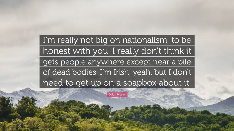 Dylan Moran Quote: “I’m really not big on nationalism, to be honest with you. I really don’t think it gets people anywhere except near a pile of dead bodies. I’m Irish, yeah, but I don’t need to get up on a soapbox about it.”