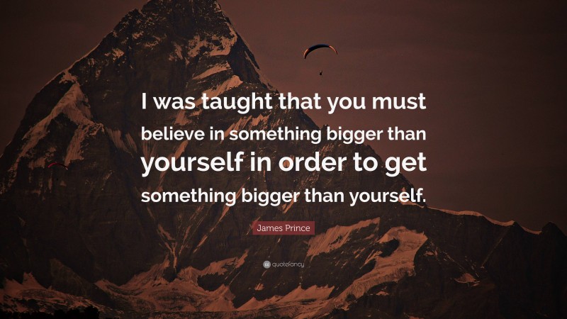 James Prince Quote: “I was taught that you must believe in something bigger than yourself in order to get something bigger than yourself.”