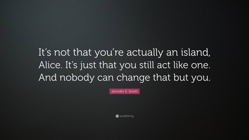 Jennifer E. Smith Quote: “It’s not that you’re actually an island, Alice. It’s just that you still act like one. And nobody can change that but you.”