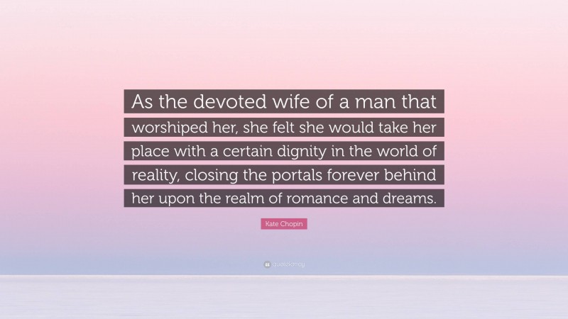Kate Chopin Quote: “As the devoted wife of a man that worshiped her, she felt she would take her place with a certain dignity in the world of reality, closing the portals forever behind her upon the realm of romance and dreams.”