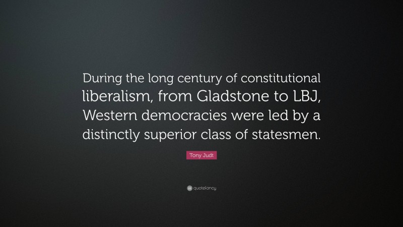 Tony Judt Quote: “During the long century of constitutional liberalism, from Gladstone to LBJ, Western democracies were led by a distinctly superior class of statesmen.”